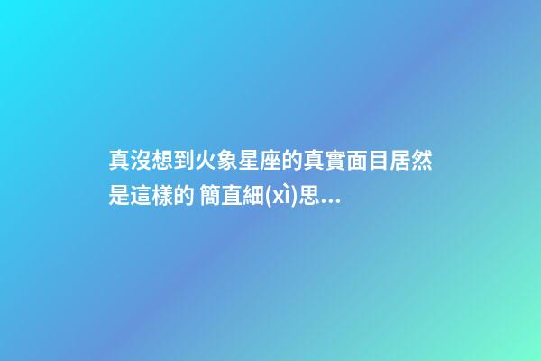 真沒想到火象星座的真實面目居然是這樣的 簡直細(xì)思極恐